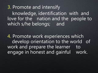3. Promote and intensify
knowledge, identification with and
love for the nation and the people to
which s/he belongs; and
4. Promote work experiences which
develop orientation to the world of
work and prepare the learner to
engage in honest and gainful work.
 