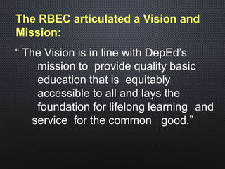 The RBEC articulated a Vision and
Mission:
“ The Vision is in line with DepEd’s
mission to provide quality basic
education that is equitably
accessible to all and lays the
foundation for lifelong learning and
service for the common good.”
 