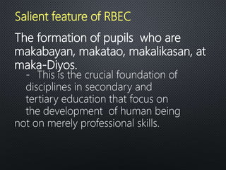 The formation of pupils who are
makabayan, makatao, makalikasan, at
maka-Diyos.
- This is the crucial foundation of
disciplines in secondary and
tertiary education that focus on
the development of human being
not on merely professional skills.
Salient feature of RBEC
 