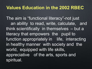 Values Education in the 2002 RBEC
The aim is “functional literacy”-not just
an ability to read, write, calculate, and
think scientifically in themselves – but a
literacy that empowers the pupil to
function appropriately in life, interacting
in healthy manner with society and the
world, equipped with life skills,
appreciative of the arts, sports and
spiritual.
 