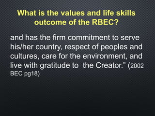 What is the values and life skills
outcome of the RBEC?
and has the firm commitment to serve
his/her country, respect of peoples and
cultures, care for the environment, and
live with gratitude to the Creator.” (2002
BEC pg18)
 