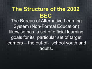 The Bureau of Alternative Learning
System (Non-Formal Education)
likewise has a set of official learning
goals for its particular set of target
learners – the out-of- school youth and
adults.
The Structure of the 2002
BEC
 