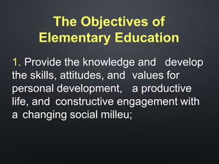 1. Provide the knowledge and develop
the skills, attitudes, and values for
personal development, a productive
life, and constructive engagement with
a changing social milleu;
The Objectives of
Elementary Education
 