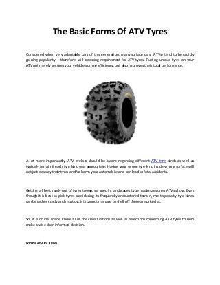 The Basic Forms Of ATV Tyres 
Considered when very adaptable cars of this generation, many surface cars (ATVs) tend to be rapidly gaining popularity – therefore, will boosting requirement for ATV tyres. Putting unique tyres on your ATV not merely secures your vehicle's prime efficiency, but also improves their total performance. 
A lot more importantly, ATV cyclists should be aware regarding different ATV tyre kinds as well as typically terrain it each tyre kind was appropriate. Having your wrong tyre kind inside wrong surface will not just destroy their tyres and/or harm your automobile and can lead to fatal accidents. 
Getting all best ready out of tyres towards a specific landscapes type maximizes ones ATVs show. Even though it is best to pick tyres considering its frequently encountered terrain, most specialty tyre kinds can be rather costly and most cyclists cannot manage to shell off there are priced at. 
So, it is crucial inside know all of the classifications as well as selections concerning ATV tyres to help make a wise then informed decision. 
Forms of ATV Tyres 
 