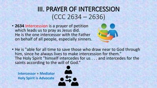 III. PRAYER OF INTERCESSION
(CCC 2634 – 2636)
• 2634 Intercession is a prayer of petition
which leads us to pray as Jesus did.
He is the one intercessor with the Father
on behalf of all people, especially sinners.
• He is "able for all time to save those who draw near to God through
him, since he always lives to make intercession for them.“
The Holy Spirit "himself intercedes for us . . . and intercedes for the
saints according to the will of God.“
Intercessor = Mediator
Holy Spirit is Advocate
 