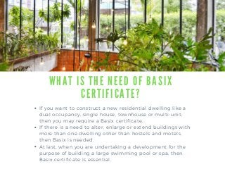 W H A T I S T H E N E E D O F B A S I X
C E R T I F I C A T E ?
If you want to construct a new residential dwelling like a
dual occupancy, single house, townhouse or multi-unit,
then you may require a Basix certificate.
If there is a need to alter, enlarge or extend buildings with
more than one dwelling other than hostels and motels,
then Basix is needed.
At last, when you are undertaking a development for the
purpose of building a large swimming pool or spa, then
Basix certificate is essential.
 