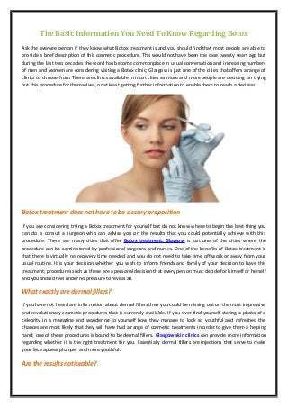 The Basic Information You Need To Know Regarding Botox 
Ask the average person if they know what Botox treatment is and you should find that most people are able to 
provide a brief description of this cosmetic procedure. This would not have been the case twenty years ago but 
during the last two decades the word has become commonplace in usual conversation and increasing numbers 
of men and women are considering visiting a Botox clinic; Glasgow is just one of the cities that offers a range of 
clinics to choose from. There are clinics available in most cities as more and more people are deciding on trying 
out this procedure for themselves, or at least getting further information to enable them to reach a decision. 
Botox treatment does not have to be a scary proposition 
If you are considering trying a Botox treatment for yourself but do not know where to begin the best thing you 
can do is consult a surgeon who can advise you on the results that you could potentially achieve with this 
procedure. There are many cities that offer Botox treatment; Glasgow is just one of the cities where the 
procedure can be administered by professional surgeons and nurses. One of the benefits of Botox treatment is 
that there is virtually no recovery time needed and you do not need to take time off work or away from your 
usual routine. It is your decision whether you wish to inform friends and family of your decision to have this 
treatment; procedures such as these are a personal decision that every person must decide for himself or herself 
and you should feel under no pressure to reveal all. 
What exactly are dermal fillers? 
If you have not heard any information about dermal fillers then you could be missing out on the most impressive 
and revolutionary cosmetic procedures that is currently available. If you ever find yourself staring a photo of a 
celebrity in a magazine and wondering to yourself how they manage to look so youthful and refreshed the 
chances are most likely that they will have had a range of cosmetic treatments in order to give them a helping 
hand; one of these procedures is bound to be dermal fillers. Glasgow skin clinics can provide more information 
regarding whether it is the right treatment for you. Essentially dermal fillers are injections that serve to make 
your face appear plumper and more youthful. 
Are the results noticeable? 
 