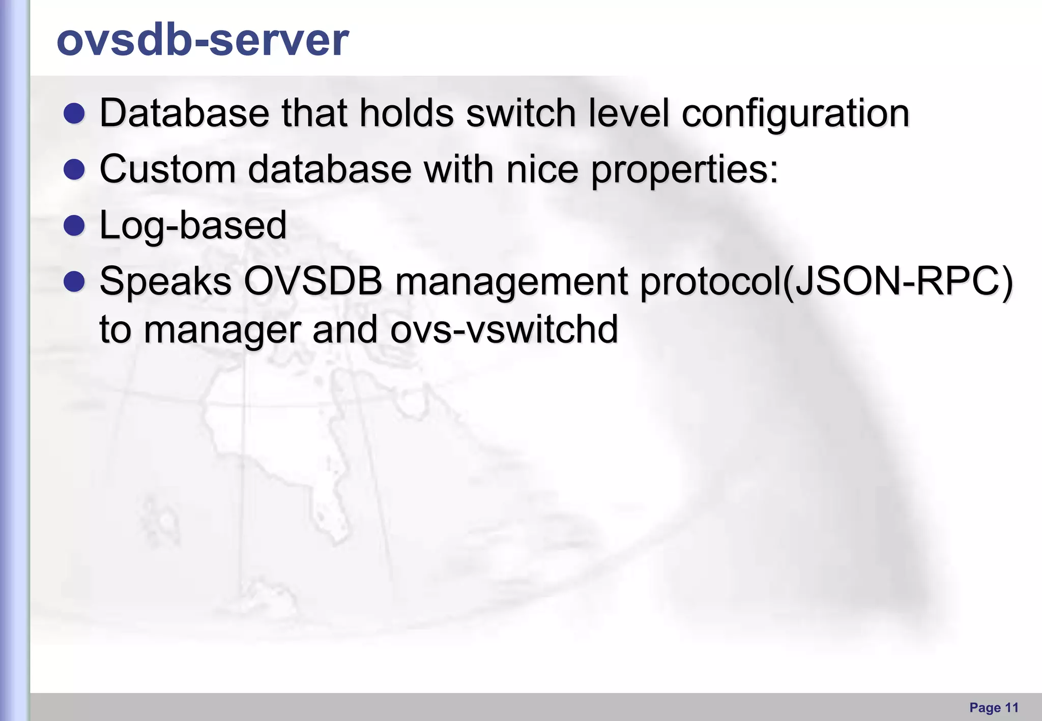 ovsdb-server
 Database that holds switch level configuration

 Custom database with nice properties:
 Log-based
 Speaks OVSDB management protocol(JSON-RPC)

to manager and ovs-vswitchd

Page 11

 