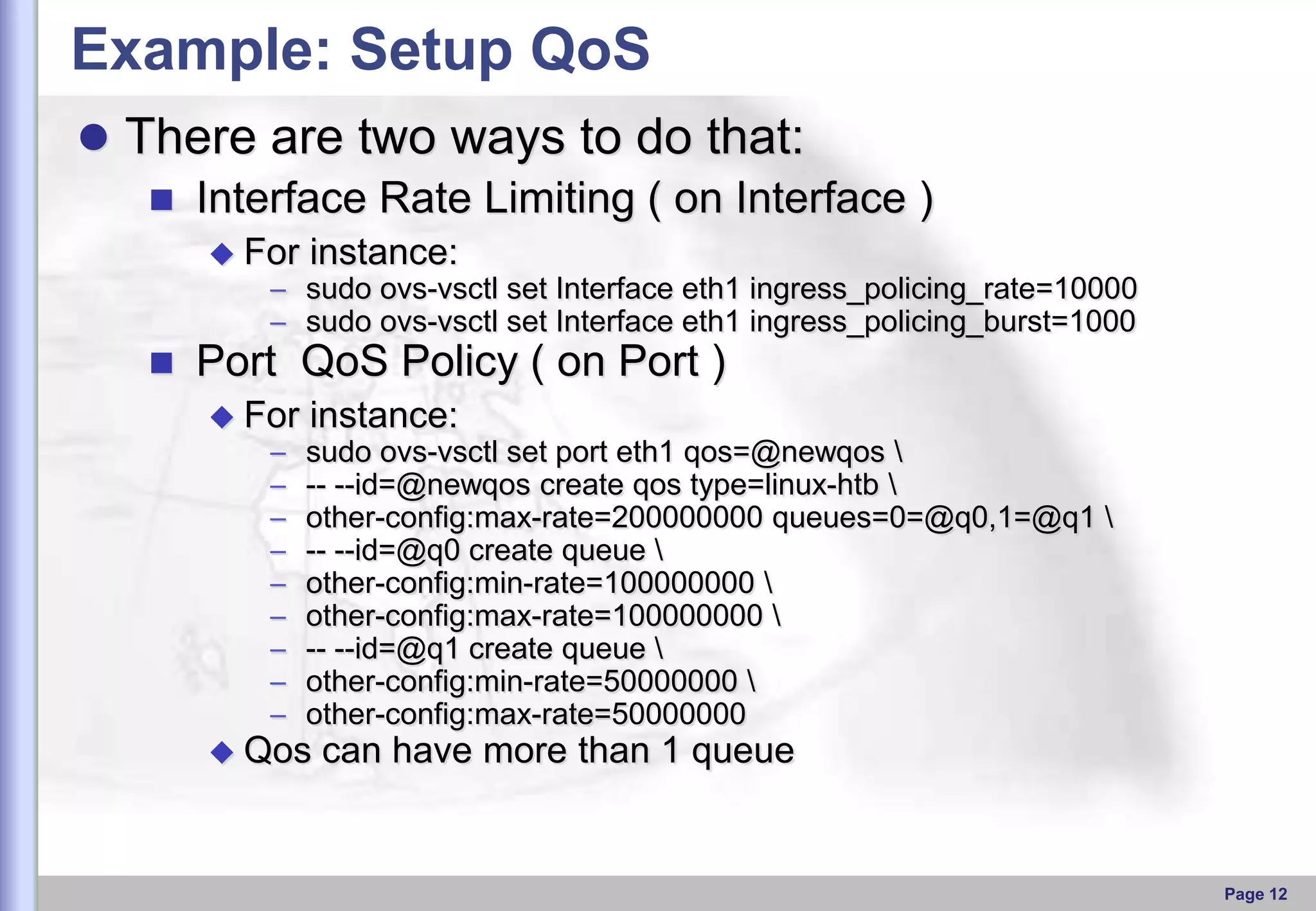 Example: Setup QoS
 There are two ways to do that:
 Interface Rate Limiting ( on Interface )
 For

instance:

– sudo ovs-vsctl set Interface eth1 ingress_policing_rate=10000
– sudo ovs-vsctl set Interface eth1 ingress_policing_burst=1000



Port QoS Policy ( on Port )
 For

–
–
–
–
–
–
–
–
–

instance:
sudo ovs-vsctl set port eth1 qos=@newqos 
-- --id=@newqos create qos type=linux-htb 
other-config:max-rate=200000000 queues=0=@q0,1=@q1 
-- --id=@q0 create queue 
other-config:min-rate=100000000 
other-config:max-rate=100000000 
-- --id=@q1 create queue 
other-config:min-rate=50000000 
other-config:max-rate=50000000

 Qos

can have more than 1 queue

Page 12

 
