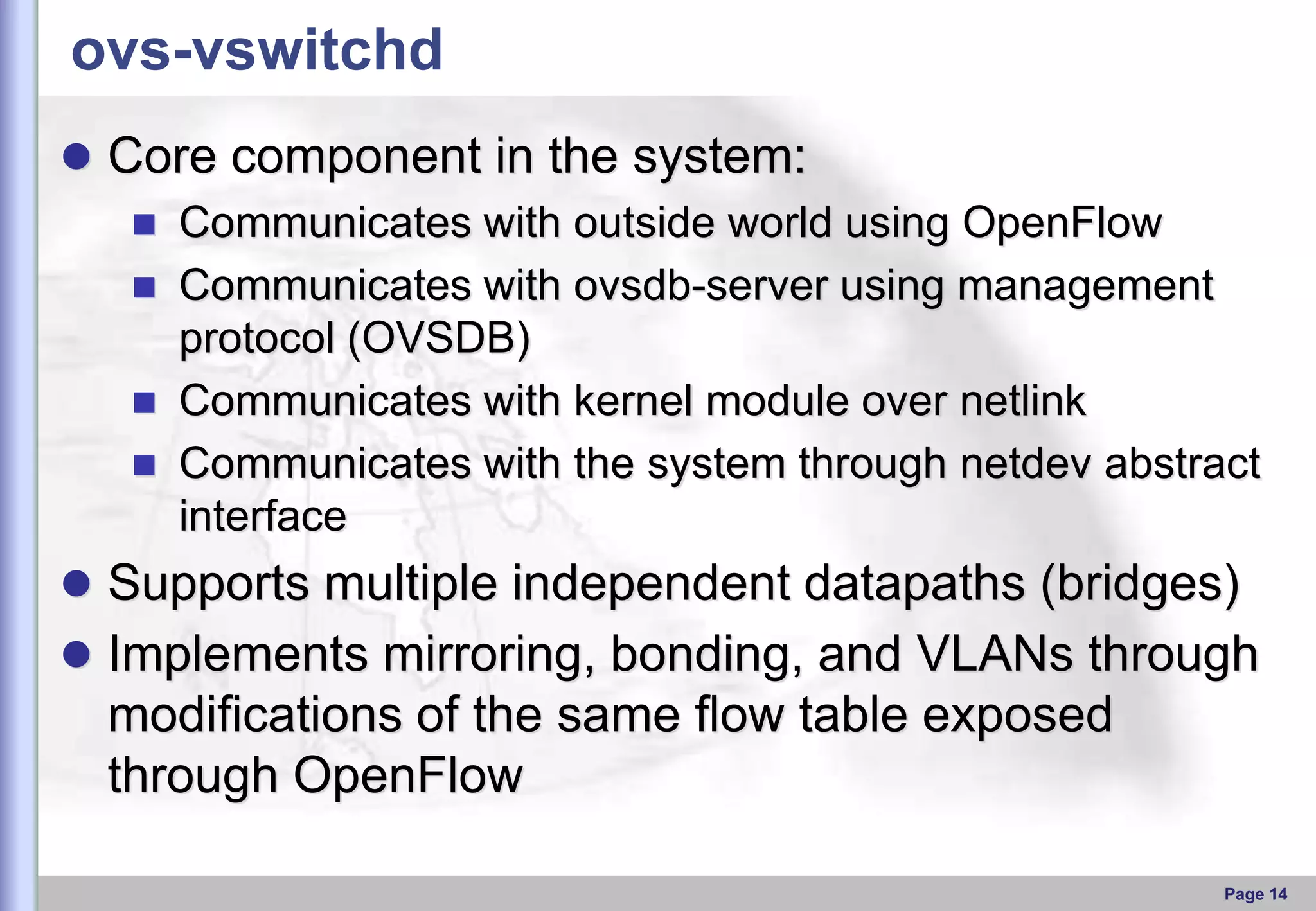 ovs-vswitchd
 Core component in the system:
 Communicates with outside world using OpenFlow
 Communicates with ovsdb-server using management
protocol (OVSDB)
 Communicates with kernel module over netlink
 Communicates with the system through netdev abstract
interface
 Supports multiple independent datapaths (bridges)
 Implements mirroring, bonding, and VLANs through

modiﬁcations of the same ﬂow table exposed
through OpenFlow
Page 14

 