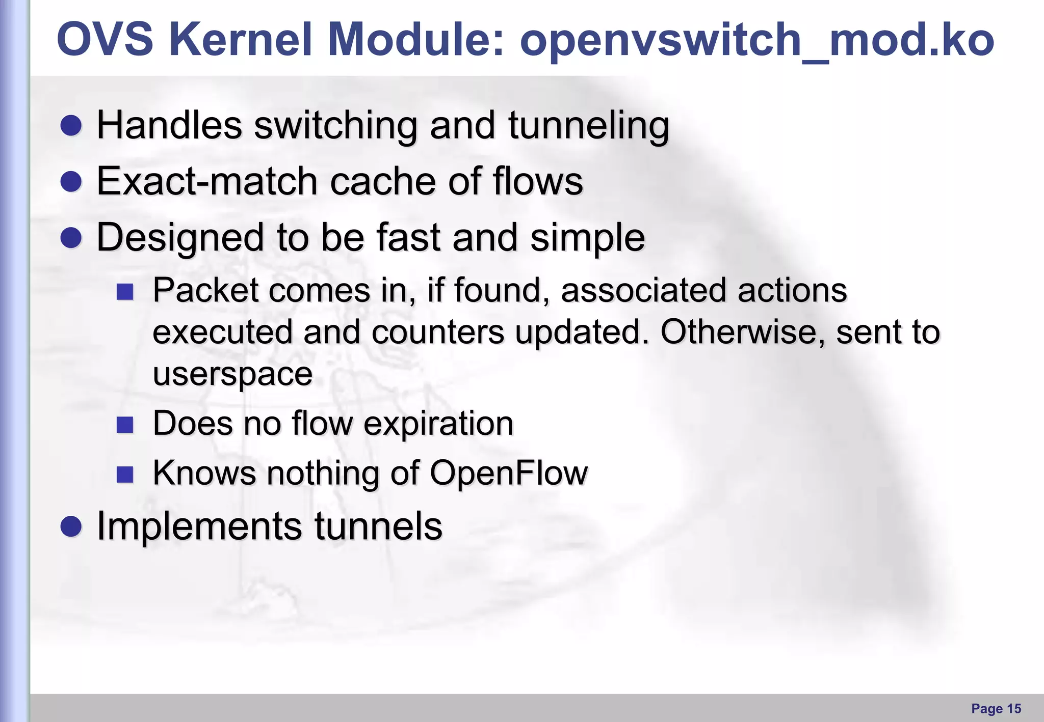 OVS Kernel Module: openvswitch_mod.ko
 Handles switching and tunneling
 Exact-match cache of ﬂows
 Designed to be fast and simple
 Packet comes in, if found, associated actions
executed and counters updated. Otherwise, sent to
userspace
 Does no ﬂow expiration
 Knows nothing of OpenFlow

 Implements tunnels

Page 15

 