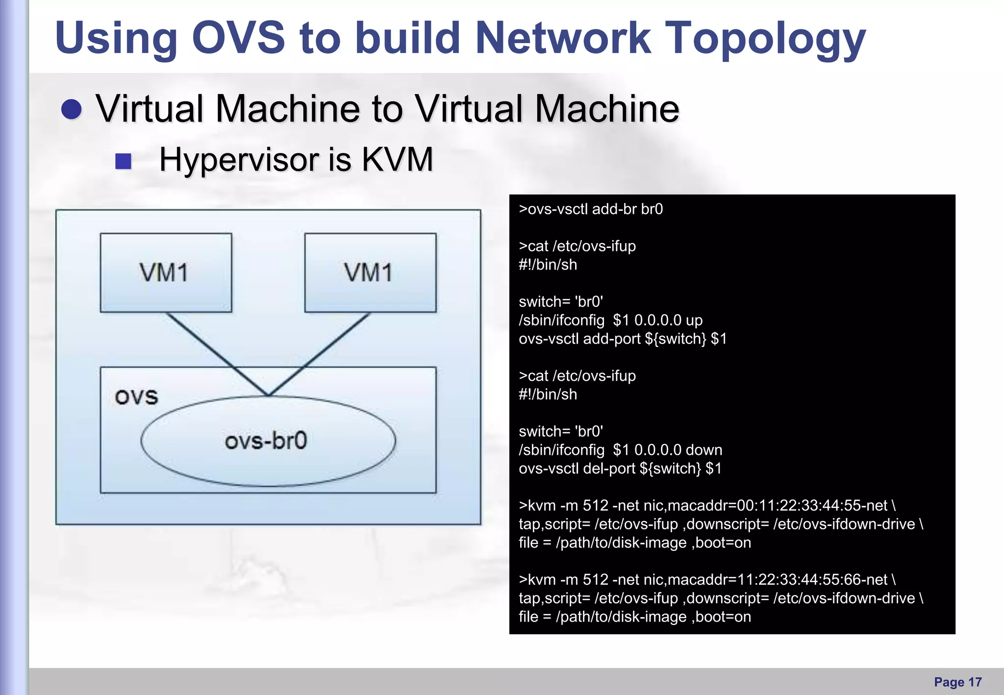 Using OVS to build Network Topology
 Virtual Machine to Virtual Machine
 Hypervisor is KVM
>ovs-vsctl add-br br0
>cat /etc/ovs-ifup
#!/bin/sh
switch= 'br0'
/sbin/ifconfig $1 0.0.0.0 up
ovs-vsctl add-port ${switch} $1
>cat /etc/ovs-ifup
#!/bin/sh
switch= 'br0'
/sbin/ifconfig $1 0.0.0.0 down
ovs-vsctl del-port ${switch} $1
>kvm -m 512 -net nic,macaddr=00:11:22:33:44:55-net 
tap,script= /etc/ovs-ifup ,downscript= /etc/ovs-ifdown-drive 
file = /path/to/disk-image ,boot=on
>kvm -m 512 -net nic,macaddr=11:22:33:44:55:66-net 
tap,script= /etc/ovs-ifup ,downscript= /etc/ovs-ifdown-drive 
file = /path/to/disk-image ,boot=on

Page 17

 
