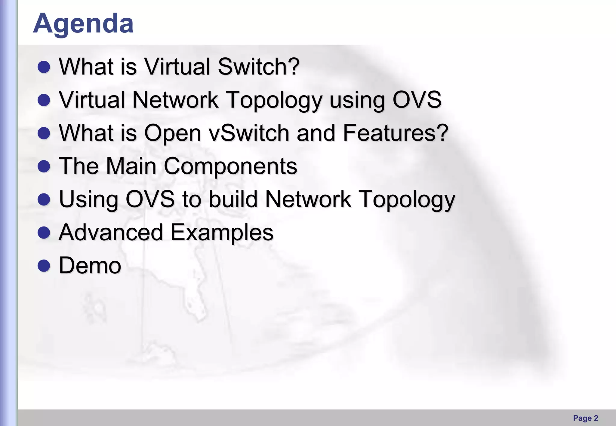 Agenda
 What is Virtual Switch?

 Virtual Network Topology using OVS
 What is Open vSwitch and Features?
 The Main Components

 Using OVS to build Network Topology
 Advanced Examples
 Demo

Page 2

 