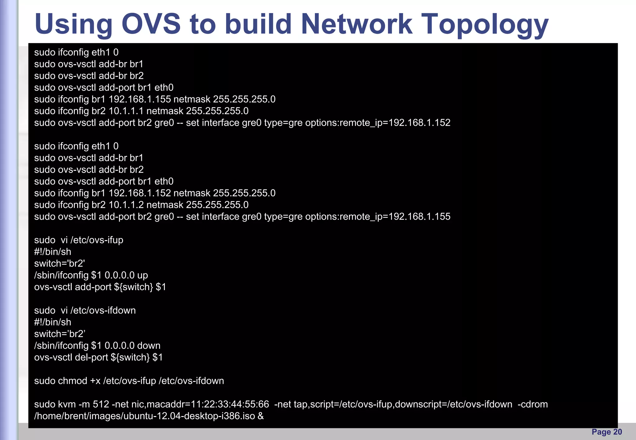 Using OVS to build Network Topology
sudo ifconfig eth1 0
sudo ovs-vsctl add-br br1
sudo ovs-vsctl add-br br2
sudo ovs-vsctl add-port br1 eth0
sudo ifconfig br1 192.168.1.155 netmask 255.255.255.0
sudo ifconfig br2 10.1.1.1 netmask 255.255.255.0
sudo ovs-vsctl add-port br2 gre0 -- set interface gre0 type=gre options:remote_ip=192.168.1.152
sudo ifconfig eth1 0
sudo ovs-vsctl add-br br1
sudo ovs-vsctl add-br br2
sudo ovs-vsctl add-port br1 eth0
sudo ifconfig br1 192.168.1.152 netmask 255.255.255.0
sudo ifconfig br2 10.1.1.2 netmask 255.255.255.0
sudo ovs-vsctl add-port br2 gre0 -- set interface gre0 type=gre options:remote_ip=192.168.1.155
sudo vi /etc/ovs-ifup
#!/bin/sh
switch='br2'
/sbin/ifconfig $1 0.0.0.0 up
ovs-vsctl add-port ${switch} $1
sudo vi /etc/ovs-ifdown
#!/bin/sh
switch=’br2’
/sbin/ifconfig $1 0.0.0.0 down
ovs-vsctl del-port ${switch} $1

sudo chmod +x /etc/ovs-ifup /etc/ovs-ifdown
sudo kvm -m 512 -net nic,macaddr=11:22:33:44:55:66 -net tap,script=/etc/ovs-ifup,downscript=/etc/ovs-ifdown -cdrom
/home/brent/images/ubuntu-12.04-desktop-i386.iso &
Page 20

 