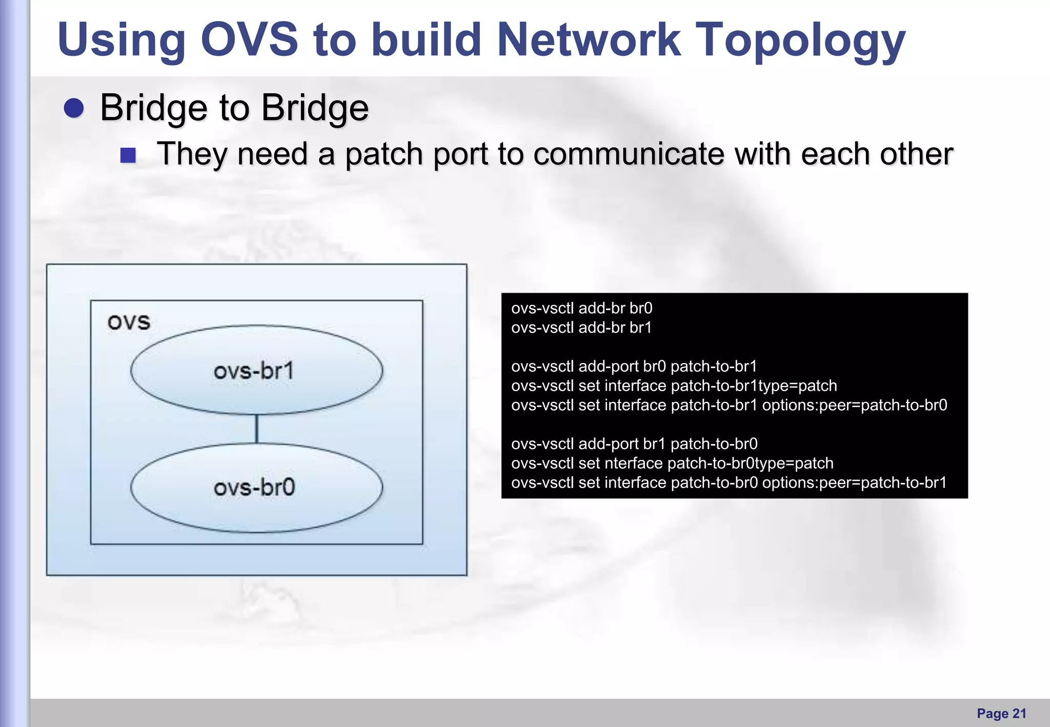 Using OVS to build Network Topology
 Bridge to Bridge
 They need a patch port to communicate with each other

ovs-vsctl add-br br0
ovs-vsctl add-br br1
ovs-vsctl add-port br0 patch-to-br1
ovs-vsctl set interface patch-to-br1type=patch
ovs-vsctl set interface patch-to-br1 options:peer=patch-to-br0
ovs-vsctl add-port br1 patch-to-br0
ovs-vsctl set nterface patch-to-br0type=patch
ovs-vsctl set interface patch-to-br0 options:peer=patch-to-br1

Page 21

 