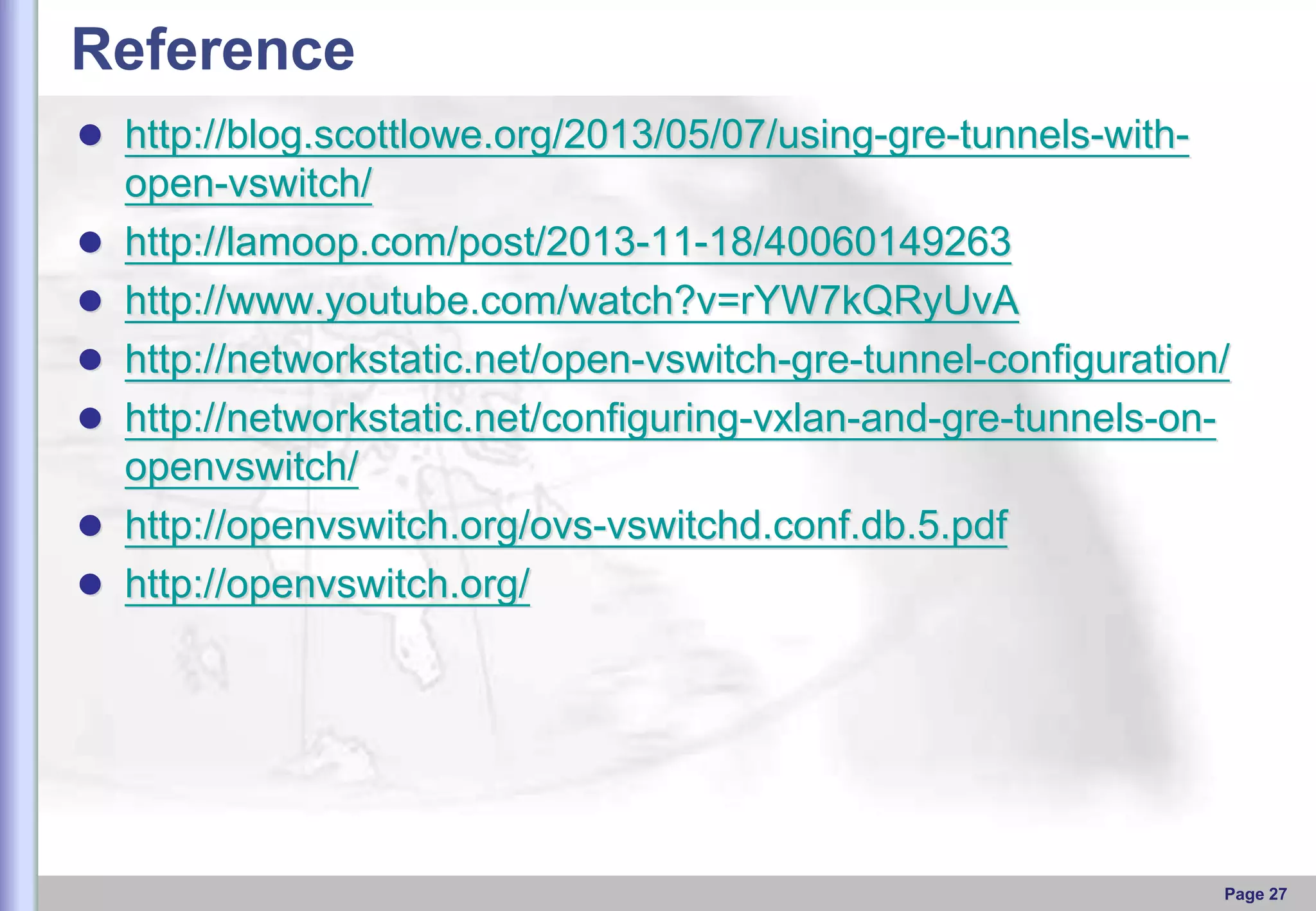 Reference
 http://blog.scottlowe.org/2013/05/07/using-gre-tunnels-with






open-vswitch/
http://lamoop.com/post/2013-11-18/40060149263
http://www.youtube.com/watch?v=rYW7kQRyUvA
http://networkstatic.net/open-vswitch-gre-tunnel-configuration/
http://networkstatic.net/configuring-vxlan-and-gre-tunnels-onopenvswitch/
http://openvswitch.org/ovs-vswitchd.conf.db.5.pdf
http://openvswitch.org/

Page 27

 