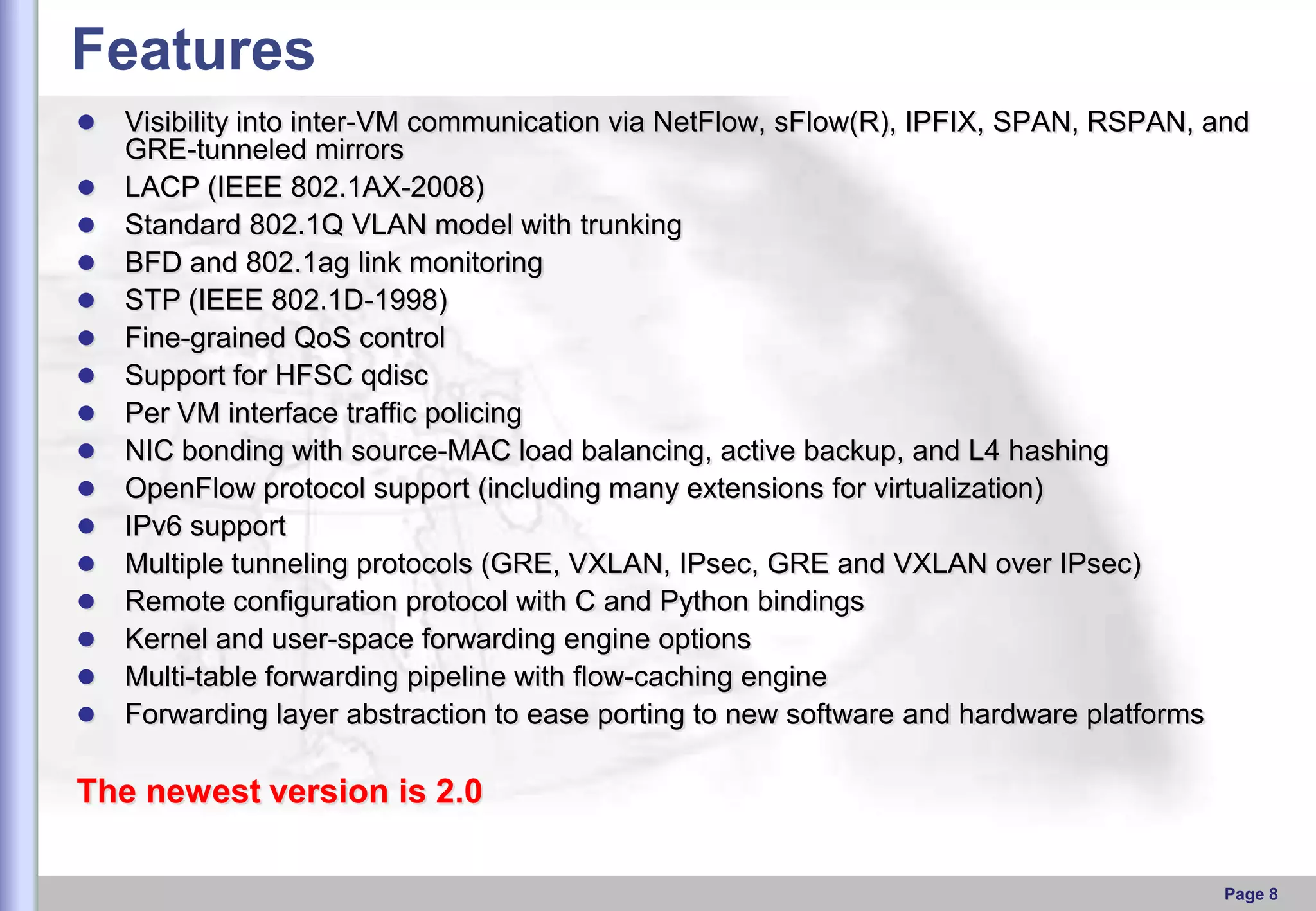 Features

















Visibility into inter-VM communication via NetFlow, sFlow(R), IPFIX, SPAN, RSPAN, and
GRE-tunneled mirrors
LACP (IEEE 802.1AX-2008)
Standard 802.1Q VLAN model with trunking
BFD and 802.1ag link monitoring
STP (IEEE 802.1D-1998)
Fine-grained QoS control
Support for HFSC qdisc
Per VM interface traffic policing
NIC bonding with source-MAC load balancing, active backup, and L4 hashing
OpenFlow protocol support (including many extensions for virtualization)
IPv6 support
Multiple tunneling protocols (GRE, VXLAN, IPsec, GRE and VXLAN over IPsec)
Remote configuration protocol with C and Python bindings
Kernel and user-space forwarding engine options
Multi-table forwarding pipeline with flow-caching engine
Forwarding layer abstraction to ease porting to new software and hardware platforms

The newest version is 2.0
Page 8

 