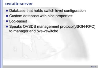 ovsdb-server
 Database that holds switch level configuration

 Custom database with nice properties:
 Log-based
 Speaks OVSDB management protocol(JSON-RPC)

to manager and ovs-vswitchd

Page 11

 