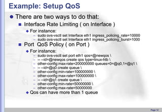 Example: Setup QoS
 There are two ways to do that:
 Interface Rate Limiting ( on Interface )
 For

instance:

– sudo ovs-vsctl set Interface eth1 ingress_policing_rate=10000
– sudo ovs-vsctl set Interface eth1 ingress_policing_burst=1000



Port QoS Policy ( on Port )
 For

–
–
–
–
–
–
–
–
–

instance:
sudo ovs-vsctl set port eth1 qos=@newqos 
-- --id=@newqos create qos type=linux-htb 
other-config:max-rate=200000000 queues=0=@q0,1=@q1 
-- --id=@q0 create queue 
other-config:min-rate=100000000 
other-config:max-rate=100000000 
-- --id=@q1 create queue 
other-config:min-rate=50000000 
other-config:max-rate=50000000

 Qos

can have more than 1 queue

Page 12

 