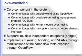 ovs-vswitchd
 Core component in the system:
 Communicates with outside world using OpenFlow
 Communicates with ovsdb-server using management
protocol (OVSDB)
 Communicates with kernel module over netlink
 Communicates with the system through netdev abstract
interface
 Supports multiple independent datapaths (bridges)
 Implements mirroring, bonding, and VLANs through

modiﬁcations of the same ﬂow table exposed
through OpenFlow
Page 14

 