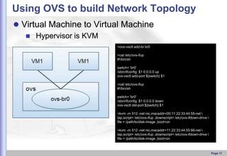 Using OVS to build Network Topology
 Virtual Machine to Virtual Machine
 Hypervisor is KVM
>ovs-vsctl add-br br0
>cat /etc/ovs-ifup
#!/bin/sh
switch= 'br0'
/sbin/ifconfig $1 0.0.0.0 up
ovs-vsctl add-port ${switch} $1
>cat /etc/ovs-ifup
#!/bin/sh
switch= 'br0'
/sbin/ifconfig $1 0.0.0.0 down
ovs-vsctl del-port ${switch} $1
>kvm -m 512 -net nic,macaddr=00:11:22:33:44:55-net 
tap,script= /etc/ovs-ifup ,downscript= /etc/ovs-ifdown-drive 
file = /path/to/disk-image ,boot=on
>kvm -m 512 -net nic,macaddr=11:22:33:44:55:66-net 
tap,script= /etc/ovs-ifup ,downscript= /etc/ovs-ifdown-drive 
file = /path/to/disk-image ,boot=on

Page 17

 