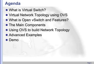 Agenda
 What is Virtual Switch?

 Virtual Network Topology using OVS
 What is Open vSwitch and Features?
 The Main Components

 Using OVS to build Network Topology
 Advanced Examples
 Demo

Page 2

 