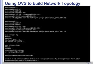 Using OVS to build Network Topology
sudo ifconfig eth1 0
sudo ovs-vsctl add-br br1
sudo ovs-vsctl add-br br2
sudo ovs-vsctl add-port br1 eth0
sudo ifconfig br1 192.168.1.155 netmask 255.255.255.0
sudo ifconfig br2 10.1.1.1 netmask 255.255.255.0
sudo ovs-vsctl add-port br2 gre0 -- set interface gre0 type=gre options:remote_ip=192.168.1.152
sudo ifconfig eth1 0
sudo ovs-vsctl add-br br1
sudo ovs-vsctl add-br br2
sudo ovs-vsctl add-port br1 eth0
sudo ifconfig br1 192.168.1.152 netmask 255.255.255.0
sudo ifconfig br2 10.1.1.2 netmask 255.255.255.0
sudo ovs-vsctl add-port br2 gre0 -- set interface gre0 type=gre options:remote_ip=192.168.1.155
sudo vi /etc/ovs-ifup
#!/bin/sh
switch='br2'
/sbin/ifconfig $1 0.0.0.0 up
ovs-vsctl add-port ${switch} $1
sudo vi /etc/ovs-ifdown
#!/bin/sh
switch=’br2’
/sbin/ifconfig $1 0.0.0.0 down
ovs-vsctl del-port ${switch} $1

sudo chmod +x /etc/ovs-ifup /etc/ovs-ifdown
sudo kvm -m 512 -net nic,macaddr=11:22:33:44:55:66 -net tap,script=/etc/ovs-ifup,downscript=/etc/ovs-ifdown -cdrom
/home/brent/images/ubuntu-12.04-desktop-i386.iso &
Page 20

 
