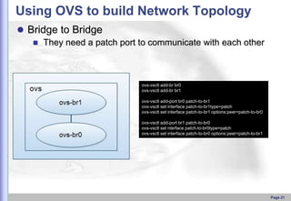 Using OVS to build Network Topology
 Bridge to Bridge
 They need a patch port to communicate with each other

ovs-vsctl add-br br0
ovs-vsctl add-br br1
ovs-vsctl add-port br0 patch-to-br1
ovs-vsctl set interface patch-to-br1type=patch
ovs-vsctl set interface patch-to-br1 options:peer=patch-to-br0
ovs-vsctl add-port br1 patch-to-br0
ovs-vsctl set nterface patch-to-br0type=patch
ovs-vsctl set interface patch-to-br0 options:peer=patch-to-br1

Page 21

 