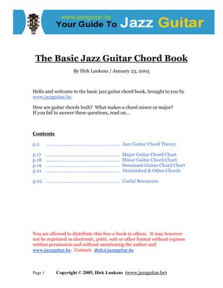The Basic Jazz Guitar Chord Book
By Dirk Laukens / January 25, 2005
Hello and welcome to the basic jazz guitar chord book, brought to you by
www.jazzguitar.be.
How are guitar chords built? What makes a chord minor or major?
If you fail to answer these questions, read on...
Contents
p.2 …………………………………………………. Jazz Guitar Chord Theory
p.17 …………………………………………………. Major Guitar Chord Chart
p.18 …………………………………………………. Minor Guitar Chord Chart
p.19 …………………………………………………. Dominant Guitar Chord Chart
p.21 …………………………………………………. Diminished & Other Chords
p.22 …………………………………………………. Useful Resources
You are allowed to distribute this free e-book to others. It may however
not be reprinted in electronic, print, web or other format without express
written permission and without mentioning the author and
www.jazzguitar.be. Contact: dirk@jazzguitar.be
Page 1 Copyright © 2005, Dirk Laukens (www.jazzguitar.be)
 