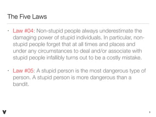 The Five Laws
• Law #04: Non-stupid people always underestimate the
damaging power of stupid individuals. In particular, non-
stupid people forget that at all times and places and
under any circumstances to deal and/or associate with
stupid people infallibly turns out to be a costly mistake.
• Law #05: A stupid person is the most dangerous type of
person. A stupid person is more dangerous than a
bandit.
3V
 