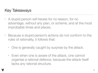 Key Takeaways
• A stupid person will harass for no reason, for no
advantage, without any plan, or scheme, and at the most
improbable times and places.
• Because a stupid person’s actions do not conform to the
rules of rationality, it follows that:
• One is generally caught by surprise by the attack.
• Even when one is aware of the attack, one cannot
organise a rational defence, because the attack itself
lacks any rational structure.
6V
 