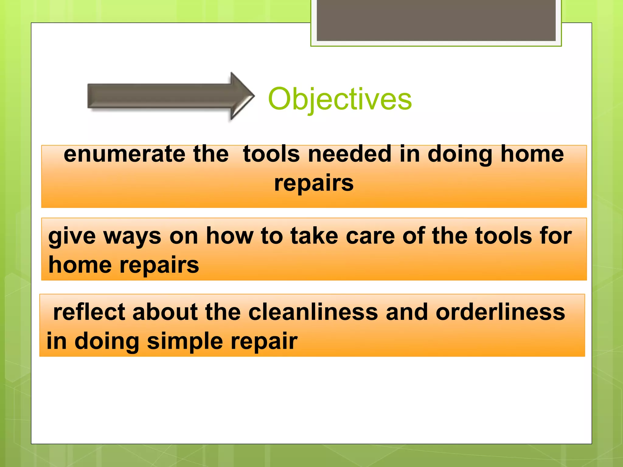 Objectives
enumerate the tools needed in doing home
repairs
give ways on how to take care of the tools for
home repairs
reflect about the cleanliness and orderliness
in doing simple repair