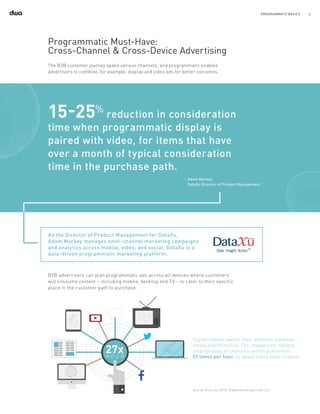 6PROGRAMMATIC BASICS
Programmatic Must-Have:
Cross-Channel & Cross-Device Advertising
The B2B customer journey spans various channels, and programmatic enables
advertisers to combine, for example, display and video ads for better outcomes.
15-25%
reduction in consideration
time when programmatic display is
paired with video, for items that have
over a month of typical consideration
time in the purchase path.
‑	 Adam Markey,
DataXu Director of Product Management
As the Director of Product Management for DataXu,
Adam Markey manages omni-channel marketing campaigns
and analytics across mobile, video, and social. DataXu is a
data-driven programmatic marketing platform.
B2B advertisers can plan programmatic ads across all devices where customers
will consume content – including mobile, desktop and TV – to cater to their specific
place in the customer path to purchase.
Digital natives switch their attention between
media platforms (i.e. TVs, magazines, tablets,
smartphones or channels within platforms)
27 times per hour, or about every other minute.
Source: Time, Inc. 2013, "A (Biometric) Day in the Life"
 