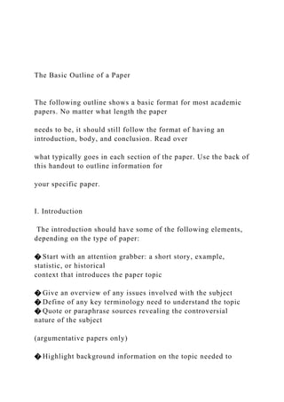 The Basic Outline of a Paper
The following outline shows a basic format for most academic
papers. No matter what length the paper
needs to be, it should still follow the format of having an
introduction, body, and conclusion. Read over
what typically goes in each section of the paper. Use the back of
this handout to outline information for
your specific paper.
I. Introduction
The introduction should have some of the following elements,
depending on the type of paper:
� Start with an attention grabber: a short story, example,
statistic, or historical
context that introduces the paper topic
� Give an overview of any issues involved with the subject
� Define of any key terminology need to understand the topic
� Quote or paraphrase sources revealing the controversial
nature of the subject
(argumentative papers only)
� Highlight background information on the topic needed to
 