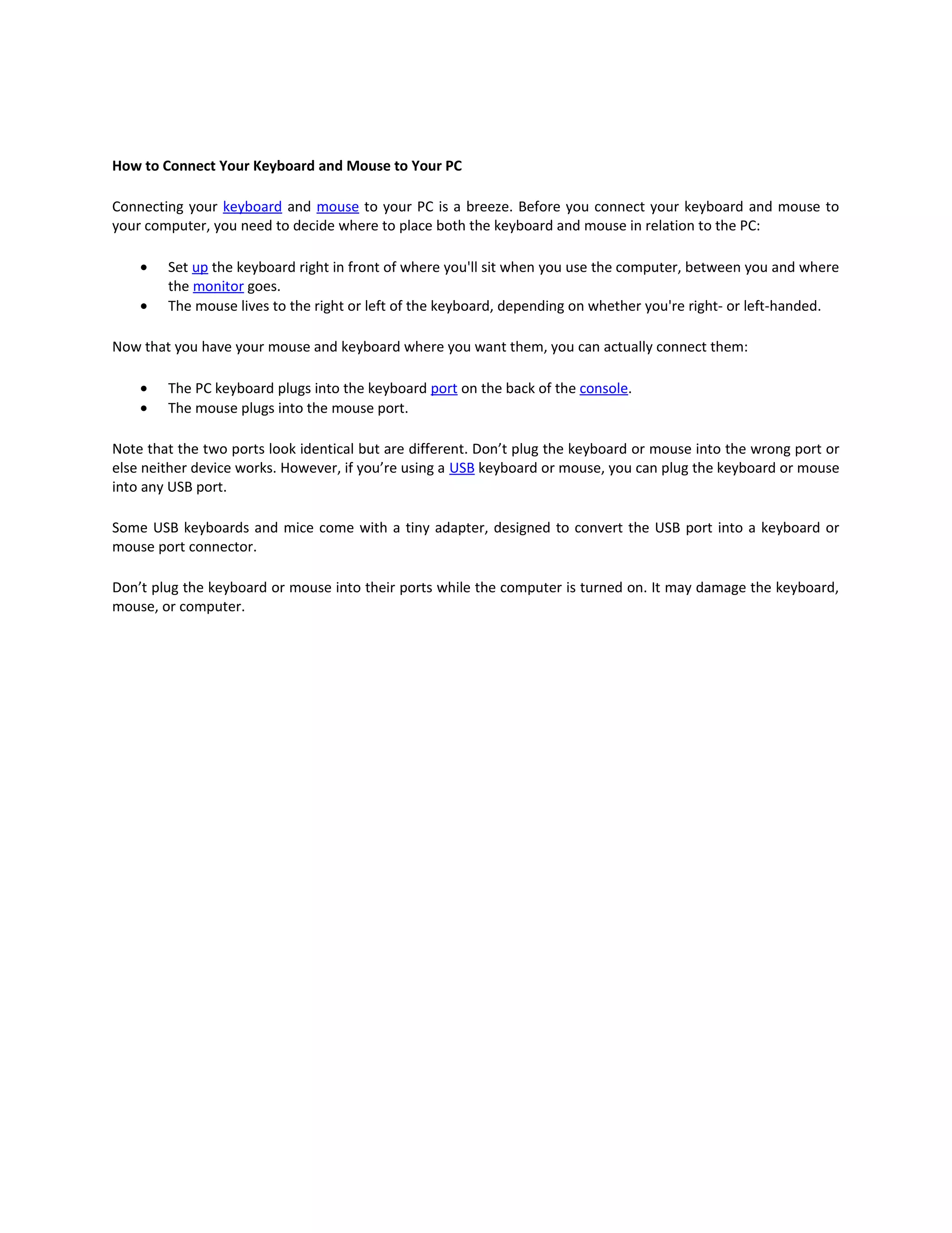 How to Connect Your Keyboard and Mouse to Your PC

Connecting your keyboard and mouse to your PC is a breeze. Before you connect your keyboard and mouse to
your computer, you need to decide where to place both the keyboard and mouse in relation to the PC:

    •   Set up the keyboard right in front of where you'll sit when you use the computer, between you and where
        the monitor goes.
    •   The mouse lives to the right or left of the keyboard, depending on whether you're right- or left-handed.

Now that you have your mouse and keyboard where you want them, you can actually connect them:

    •   The PC keyboard plugs into the keyboard port on the back of the console.
    •   The mouse plugs into the mouse port.

Note that the two ports look identical but are different. Don’t plug the keyboard or mouse into the wrong port or
else neither device works. However, if you’re using a USB keyboard or mouse, you can plug the keyboard or mouse
into any USB port.

Some USB keyboards and mice come with a tiny adapter, designed to convert the USB port into a keyboard or
mouse port connector.

Don’t plug the keyboard or mouse into their ports while the computer is turned on. It may damage the keyboard,
mouse, or computer.
 
