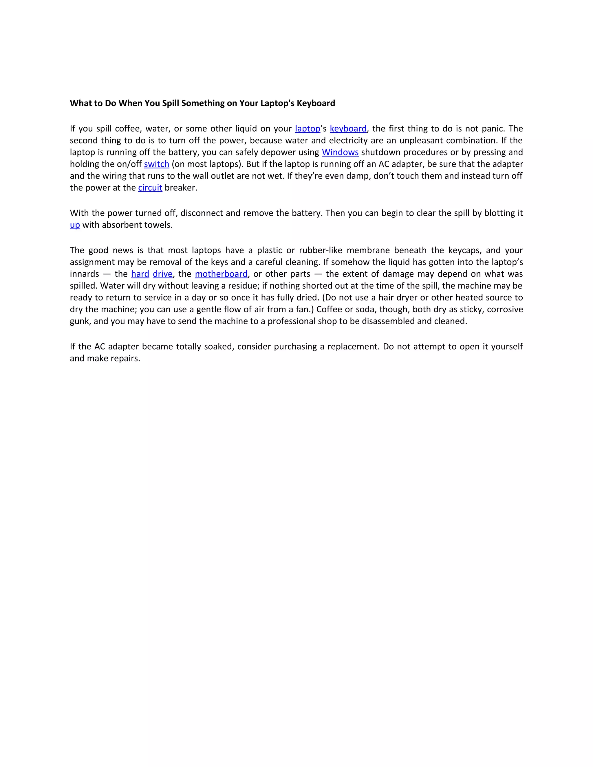 What to Do When You Spill Something on Your Laptop's Keyboard

If you spill coffee, water, or some other liquid on your laptop’s keyboard, the first thing to do is not panic. The
second thing to do is to turn off the power, because water and electricity are an unpleasant combination. If the
laptop is running off the battery, you can safely depower using Windows shutdown procedures or by pressing and
holding the on/off switch (on most laptops). But if the laptop is running off an AC adapter, be sure that the adapter
and the wiring that runs to the wall outlet are not wet. If they’re even damp, don’t touch them and instead turn off
the power at the circuit breaker.

With the power turned off, disconnect and remove the battery. Then you can begin to clear the spill by blotting it
up with absorbent towels.

The good news is that most laptops have a plastic or rubber-like membrane beneath the keycaps, and your
assignment may be removal of the keys and a careful cleaning. If somehow the liquid has gotten into the laptop’s
innards — the hard drive, the motherboard, or other parts — the extent of damage may depend on what was
spilled. Water will dry without leaving a residue; if nothing shorted out at the time of the spill, the machine may be
ready to return to service in a day or so once it has fully dried. (Do not use a hair dryer or other heated source to
dry the machine; you can use a gentle flow of air from a fan.) Coffee or soda, though, both dry as sticky, corrosive
gunk, and you may have to send the machine to a professional shop to be disassembled and cleaned.

If the AC adapter became totally soaked, consider purchasing a replacement. Do not attempt to open it yourself
and make repairs.
 