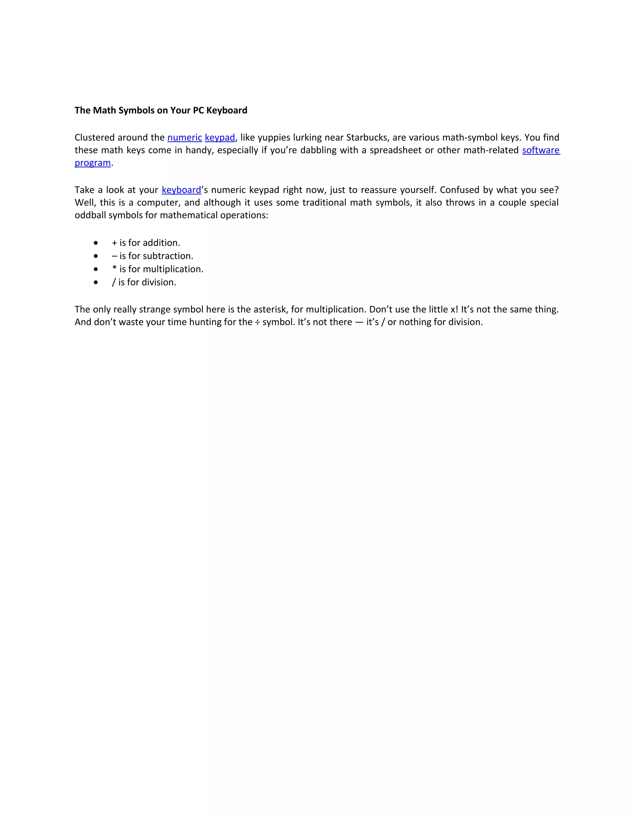 The Math Symbols on Your PC Keyboard

Clustered around the numeric keypad, like yuppies lurking near Starbucks, are various math-symbol keys. You find
these math keys come in handy, especially if you’re dabbling with a spreadsheet or other math-related software
program.

Take a look at your keyboard’s numeric keypad right now, just to reassure yourself. Confused by what you see?
Well, this is a computer, and although it uses some traditional math symbols, it also throws in a couple special
oddball symbols for mathematical operations:

    •    + is for addition.
    •    – is for subtraction.
    •    * is for multiplication.
    •    / is for division.

The only really strange symbol here is the asterisk, for multiplication. Don’t use the little x! It’s not the same thing.
And don’t waste your time hunting for the ÷ symbol. It’s not there — it’s / or nothing for division.
 