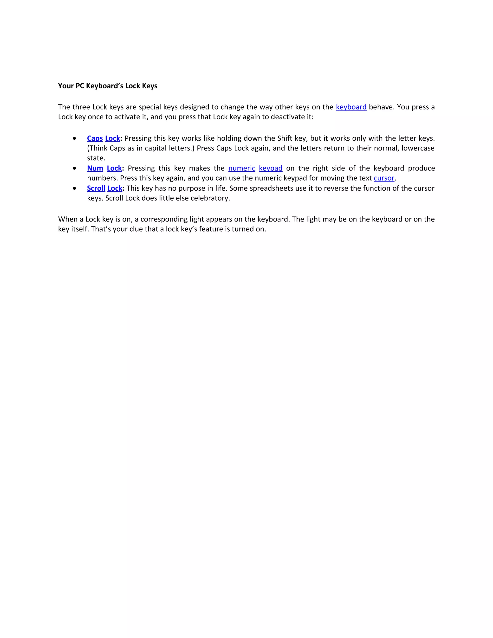 Your PC Keyboard’s Lock Keys

The three Lock keys are special keys designed to change the way other keys on the keyboard behave. You press a
Lock key once to activate it, and you press that Lock key again to deactivate it:

    •   Caps Lock: Pressing this key works like holding down the Shift key, but it works only with the letter keys.
        (Think Caps as in capital letters.) Press Caps Lock again, and the letters return to their normal, lowercase
        state.
    •   Num Lock: Pressing this key makes the numeric keypad on the right side of the keyboard produce
        numbers. Press this key again, and you can use the numeric keypad for moving the text cursor.
    •   Scroll Lock: This key has no purpose in life. Some spreadsheets use it to reverse the function of the cursor
        keys. Scroll Lock does little else celebratory.

When a Lock key is on, a corresponding light appears on the keyboard. The light may be on the keyboard or on the
key itself. That’s your clue that a lock key’s feature is turned on.
 