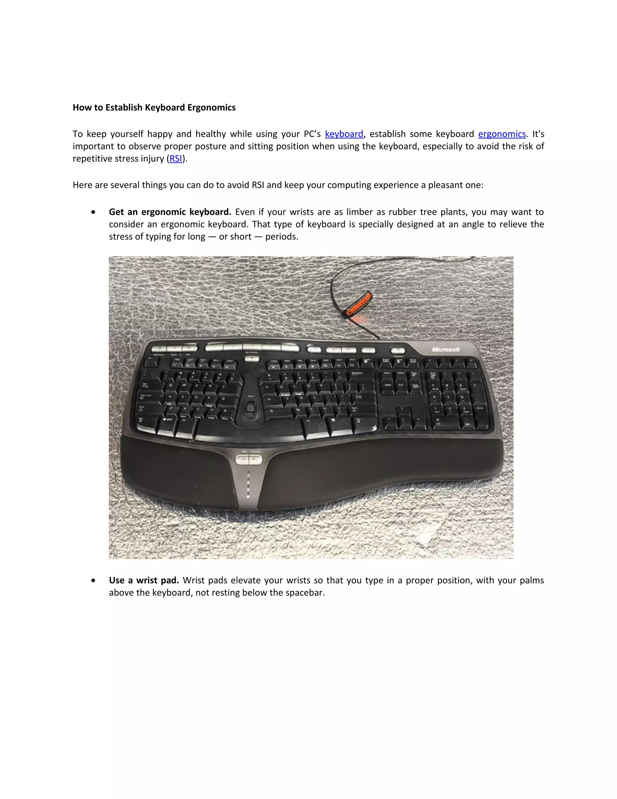 How to Establish Keyboard Ergonomics

To keep yourself happy and healthy while using your PC’s keyboard, establish some keyboard ergonomics. It's
important to observe proper posture and sitting position when using the keyboard, especially to avoid the risk of
repetitive stress injury (RSI).

Here are several things you can do to avoid RSI and keep your computing experience a pleasant one:

    •   Get an ergonomic keyboard. Even if your wrists are as limber as rubber tree plants, you may want to
        consider an ergonomic keyboard. That type of keyboard is specially designed at an angle to relieve the
        stress of typing for long — or short — periods.




    •   Use a wrist pad. Wrist pads elevate your wrists so that you type in a proper position, with your palms
        above the keyboard, not resting below the spacebar.
 