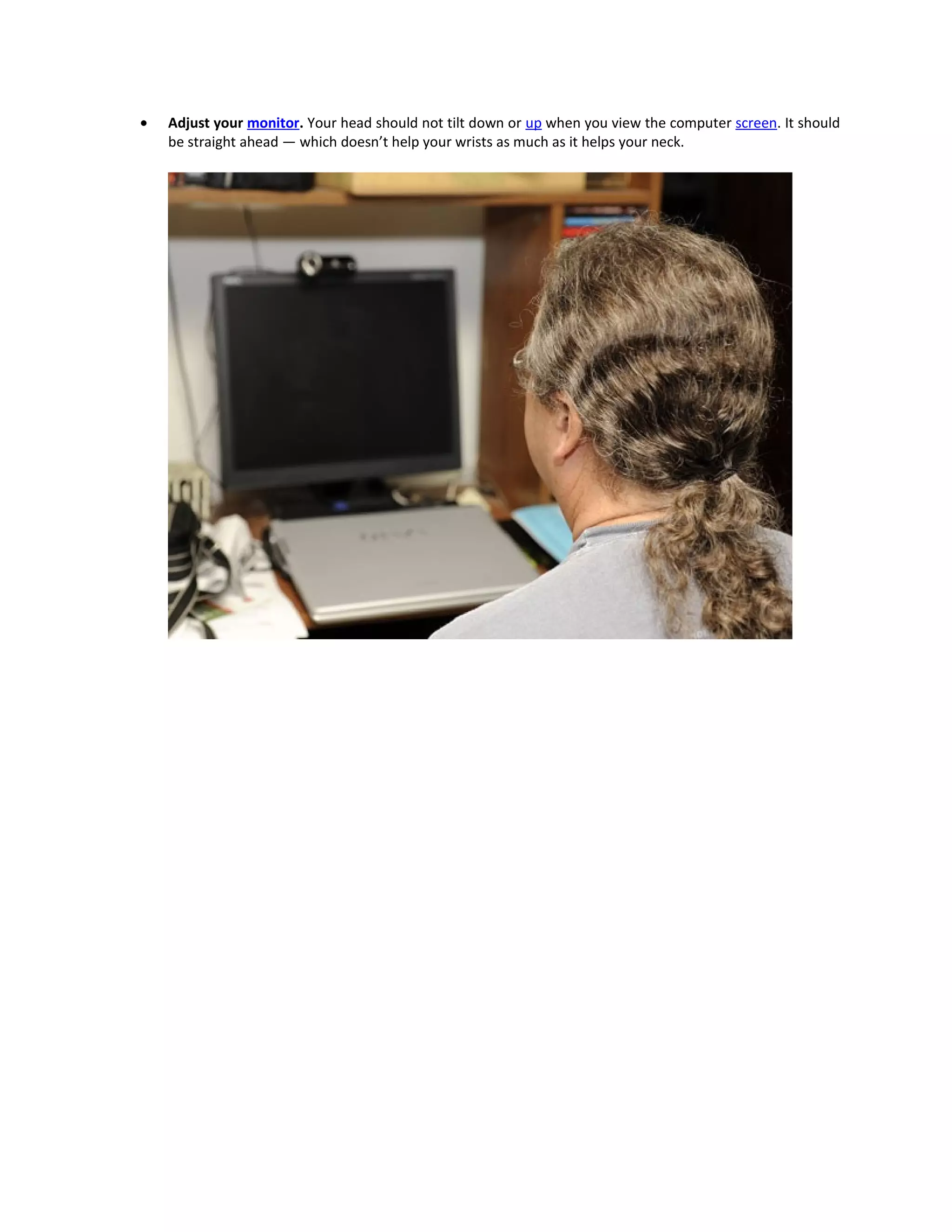 •   Adjust your monitor. Your head should not tilt down or up when you view the computer screen. It should
    be straight ahead — which doesn’t help your wrists as much as it helps your neck.
 