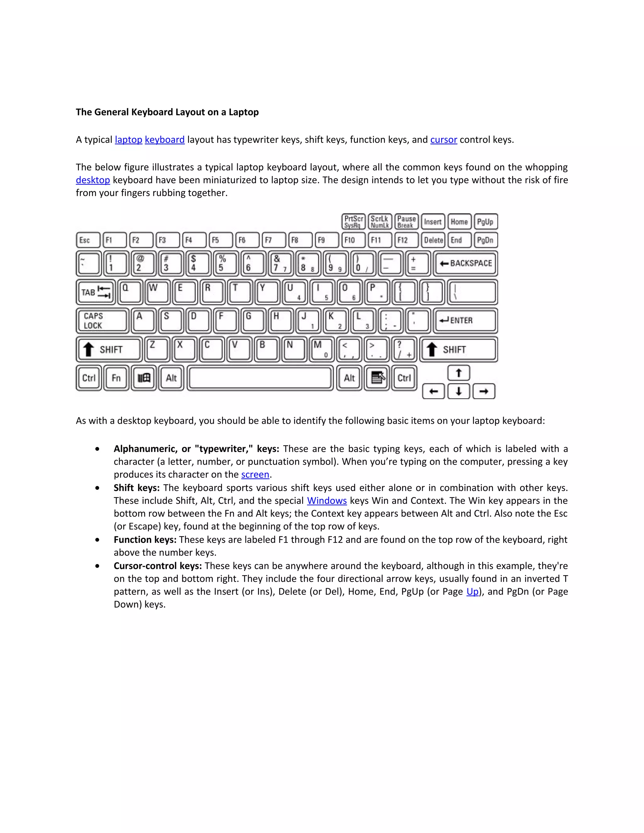The General Keyboard Layout on a Laptop

A typical laptop keyboard layout has typewriter keys, shift keys, function keys, and cursor control keys.

The below figure illustrates a typical laptop keyboard layout, where all the common keys found on the whopping
desktop keyboard have been miniaturized to laptop size. The design intends to let you type without the risk of fire
from your fingers rubbing together.




As with a desktop keyboard, you should be able to identify the following basic items on your laptop keyboard:

    •    Alphanumeric, or "typewriter," keys: These are the basic typing keys, each of which is labeled with a
         character (a letter, number, or punctuation symbol). When you’re typing on the computer, pressing a key
         produces its character on the screen.
    •    Shift keys: The keyboard sports various shift keys used either alone or in combination with other keys.
         These include Shift, Alt, Ctrl, and the special Windows keys Win and Context. The Win key appears in the
         bottom row between the Fn and Alt keys; the Context key appears between Alt and Ctrl. Also note the Esc
         (or Escape) key, found at the beginning of the top row of keys.
    •    Function keys: These keys are labeled F1 through F12 and are found on the top row of the keyboard, right
         above the number keys.
    •    Cursor-control keys: These keys can be anywhere around the keyboard, although in this example, they're
         on the top and bottom right. They include the four directional arrow keys, usually found in an inverted T
         pattern, as well as the Insert (or Ins), Delete (or Del), Home, End, PgUp (or Page Up), and PgDn (or Page
         Down) keys.
 