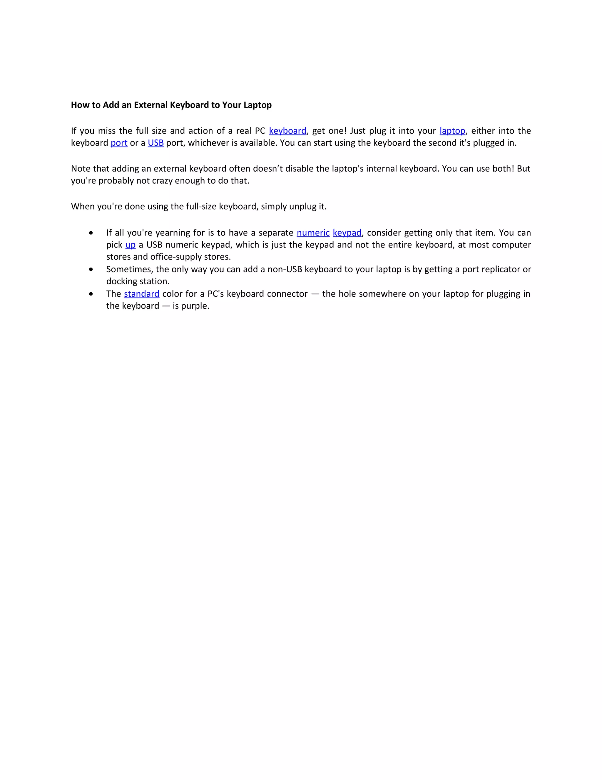 How to Add an External Keyboard to Your Laptop

If you miss the full size and action of a real PC keyboard, get one! Just plug it into your laptop, either into the
keyboard port or a USB port, whichever is available. You can start using the keyboard the second it's plugged in.

Note that adding an external keyboard often doesn’t disable the laptop's internal keyboard. You can use both! But
you're probably not crazy enough to do that.

When you're done using the full-size keyboard, simply unplug it.

    •   If all you're yearning for is to have a separate numeric keypad, consider getting only that item. You can
        pick up a USB numeric keypad, which is just the keypad and not the entire keyboard, at most computer
        stores and office-supply stores.
    •   Sometimes, the only way you can add a non-USB keyboard to your laptop is by getting a port replicator or
        docking station.
    •   The standard color for a PC's keyboard connector — the hole somewhere on your laptop for plugging in
        the keyboard — is purple.
 