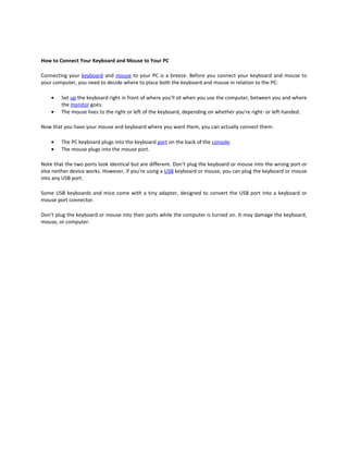 How to Connect Your Keyboard and Mouse to Your PC

Connecting your keyboard and mouse to your PC is a breeze. Before you connect your keyboard and mouse to
your computer, you need to decide where to place both the keyboard and mouse in relation to the PC:

    •   Set up the keyboard right in front of where you'll sit when you use the computer, between you and where
        the monitor goes.
    •   The mouse lives to the right or left of the keyboard, depending on whether you're right- or left-handed.

Now that you have your mouse and keyboard where you want them, you can actually connect them:

    •   The PC keyboard plugs into the keyboard port on the back of the console.
    •   The mouse plugs into the mouse port.

Note that the two ports look identical but are different. Don’t plug the keyboard or mouse into the wrong port or
else neither device works. However, if you’re using a USB keyboard or mouse, you can plug the keyboard or mouse
into any USB port.

Some USB keyboards and mice come with a tiny adapter, designed to convert the USB port into a keyboard or
mouse port connector.

Don’t plug the keyboard or mouse into their ports while the computer is turned on. It may damage the keyboard,
mouse, or computer.
 