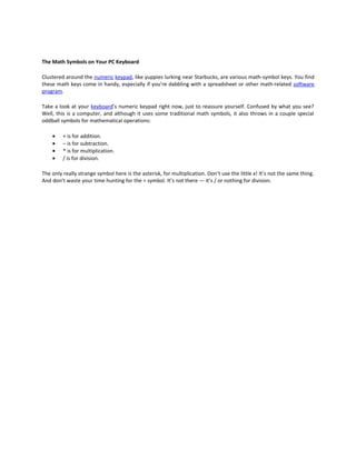 The Math Symbols on Your PC Keyboard

Clustered around the numeric keypad, like yuppies lurking near Starbucks, are various math-symbol keys. You find
these math keys come in handy, especially if you’re dabbling with a spreadsheet or other math-related software
program.

Take a look at your keyboard’s numeric keypad right now, just to reassure yourself. Confused by what you see?
Well, this is a computer, and although it uses some traditional math symbols, it also throws in a couple special
oddball symbols for mathematical operations:

    •    + is for addition.
    •    – is for subtraction.
    •    * is for multiplication.
    •    / is for division.

The only really strange symbol here is the asterisk, for multiplication. Don’t use the little x! It’s not the same thing.
And don’t waste your time hunting for the ÷ symbol. It’s not there — it’s / or nothing for division.
 