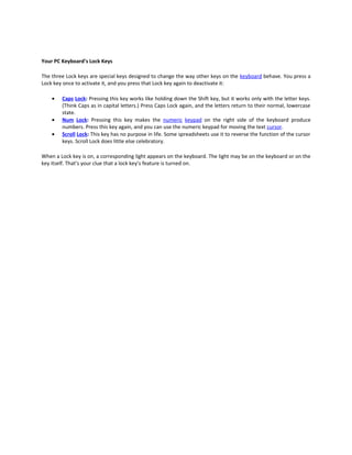 Your PC Keyboard’s Lock Keys

The three Lock keys are special keys designed to change the way other keys on the keyboard behave. You press a
Lock key once to activate it, and you press that Lock key again to deactivate it:

    •   Caps Lock: Pressing this key works like holding down the Shift key, but it works only with the letter keys.
        (Think Caps as in capital letters.) Press Caps Lock again, and the letters return to their normal, lowercase
        state.
    •   Num Lock: Pressing this key makes the numeric keypad on the right side of the keyboard produce
        numbers. Press this key again, and you can use the numeric keypad for moving the text cursor.
    •   Scroll Lock: This key has no purpose in life. Some spreadsheets use it to reverse the function of the cursor
        keys. Scroll Lock does little else celebratory.

When a Lock key is on, a corresponding light appears on the keyboard. The light may be on the keyboard or on the
key itself. That’s your clue that a lock key’s feature is turned on.
 