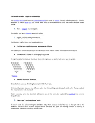 The Hidden Numeric Keypad on Your Laptop

The numeric keypad that exists on standard keyboards still exists on laptops. The key to finding a laptop’s numeric
keypad is to use the Num Lock key. Follow these steps to see an example of using the numeric keypad, shown
below:

    1.   Open a program you can type in.

Notepad or your work processor are good choices.

    2.   Type “I just love Kimmy” in Notepad.

You discover in a few steps why you adore Kimmy.

    3.   Find the Num Lock light on your laptop’s strip of lights.

The light is your confirmation that you’re in Num Lock mode and can use the embedded numeric keypad.

    4.   Find the Num Lock key on your laptop's keyboard.

It might be called NumLock, or NumLk, or Num, or it might even be labeled with some type of symbol.




 Enlarge

    5.   Attempt to activate Num Lock.

Press the Num Lock key. If nothing happens, try Shift+Num Lock.

If the text Num Lock is shown in a different color, find the matching-color key, such as Alt or Fn. Then press that
key in combination with Num Lock.

You’re successful when the Num Lock light comes on. At that point, the keyboard has switched into numeric
keypad mode.

    6.   Try to type “I just love Kimmy” again.

It doesn’t work. You get something like 14st 36ve 500y. That’s because most of the keys on the right side of the
keyboard now have their numeric keypad abilities activated. It’s great for entering numbers or working a
spreadsheet, but rather frustrating at other times.
 