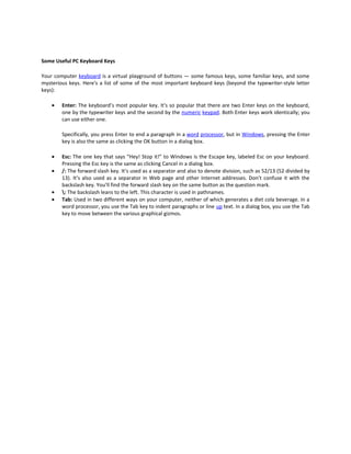 Some Useful PC Keyboard Keys

Your computer keyboard is a virtual playground of buttons — some famous keys, some familiar keys, and some
mysterious keys. Here's a list of some of the most important keyboard keys (beyond the typewriter-style letter
keys):

    •   Enter: The keyboard’s most popular key. It's so popular that there are two Enter keys on the keyboard,
        one by the typewriter keys and the second by the numeric keypad. Both Enter keys work identically; you
        can use either one.

        Specifically, you press Enter to end a paragraph in a word processor, but in Windows, pressing the Enter
        key is also the same as clicking the OK button in a dialog box.

    •   Esc: The one key that says “Hey! Stop it!” to Windows is the Escape key, labeled Esc on your keyboard.
        Pressing the Esc key is the same as clicking Cancel in a dialog box.
    •   /: The forward slash key. It’s used as a separator and also to denote division, such as 52/13 (52 divided by
        13). It’s also used as a separator in Web page and other Internet addresses. Don’t confuse it with the
        backslash key. You’ll find the forward slash key on the same button as the question mark.
    •   : The backslash leans to the left. This character is used in pathnames.
    •   Tab: Used in two different ways on your computer, neither of which generates a diet cola beverage. In a
        word processor, you use the Tab key to indent paragraphs or line up text. In a dialog box, you use the Tab
        key to move between the various graphical gizmos.
 