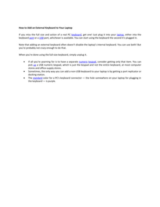 How to Add an External Keyboard to Your Laptop

If you miss the full size and action of a real PC keyboard, get one! Just plug it into your laptop, either into the
keyboard port or a USB port, whichever is available. You can start using the keyboard the second it's plugged in.

Note that adding an external keyboard often doesn’t disable the laptop's internal keyboard. You can use both! But
you're probably not crazy enough to do that.

When you're done using the full-size keyboard, simply unplug it.

    •   If all you're yearning for is to have a separate numeric keypad, consider getting only that item. You can
        pick up a USB numeric keypad, which is just the keypad and not the entire keyboard, at most computer
        stores and office-supply stores.
    •   Sometimes, the only way you can add a non-USB keyboard to your laptop is by getting a port replicator or
        docking station.
    •   The standard color for a PC's keyboard connector — the hole somewhere on your laptop for plugging in
        the keyboard — is purple.
 