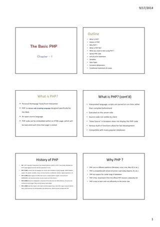 9/17/2014 
1 
Outline 
• What is PHP? 
• History of PHP 
• Why PHP ? 
• What is PHP file? 
• What you need to start using PHP ? 
• Syntax PHP code . 
• echo & print Statement 
• Variables. 
• Data Types. 
• Constants &Operators. 
• Conditional Statements & Loops. 
What is PHP? 
 Personal Homepage Tools/Form Interpreter 
 PHP is a Server-side Scripting Language designed specifically for 
the Web. 
 An open source language 
 PHP code can be embedded within an HTML page, which will 
be executed each time that page is visited. 
What is PHP? (cont’d) 
• Interpreted language, scripts are parsed at run-time rather 
than compiled beforehand 
• Executed on the server-side 
• Source-code not visible by client 
• ‘View Source’ in browsers does not display the PHP code 
• Various built-in functions allow for fast development 
• Compatible with many popular databases 
History of PHP 
 PHP (PHP: Hypertext Preprocessor) was created by Rasmus Lerdorf in 1994. It was initially developed for 
HTTP usage logging and server-side form generation in Unix. 
 PHP 2 (1995) transformed the language into a Server-side embedded scripting language. Added database 
support, file uploads, variables, arrays, recursive functions, conditionals, iteration, regular expressions, etc. 
 PHP 3 (1998) added support for ODBC data sources, multiple platform support, email protocols 
(SNMP,IMAP), and new parser written by Zeev Suraski and Andi Gutmans . 
 PHP 4 (2000) became an independent component of the web server for added efficiency. The parser was 
renamed the Zend Engine. Many security features were added. 
 PHP 5 (2004) adds Zend Engine II with object oriented programming, robust XML support using the libxml2 
library, SOAP extension for interoperability with Web Services, SQLite has been bundled with PHP 
Why PHP ? 
• PHP runs on different platforms (Windows, Linux, Unix, Mac OS X, etc.) 
• PHP is compatible with almost all servers used today (Apache, IIS, etc.) 
• PHP has support for a wide range of databases 
• PHP is free. Download it from the official PHP resource: www.php.net 
• PHP is easy to learn and runs efficiently on the server side 
 