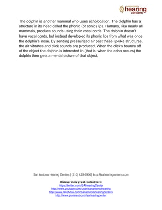 The dolphin is another mammal who uses echolocation. The dolphin has a 
structure in its head called the phonic (or sonic) lips. Humans, like nearly all 
mammals, produce sounds using their vocal cords. The dolphin doesn’t 
have vocal cords, but instead developed its phonic lips from what was once 
the dolphin’s nose. By sending pressurized air past these lip-like structures, 
the air vibrates and click sounds are produced. When the clicks bounce off 
of the object the dolphin is interested in (that is, when the echo occurs) the 
dolphin then gets a mental picture of that object. 
San Antonio Hearing Centers| 
(210) 428-6900| 
http://sahearingcenters.com 
Discover 
more 
great 
content 
here: 
https://twitter.com/SAHearingCenter 
http://www.youtube.com/user/sanantoniohearing 
http://www.facebook.com/sanantoniohearingcenters 
http://www.pinterest.com/sahearingcenter 
